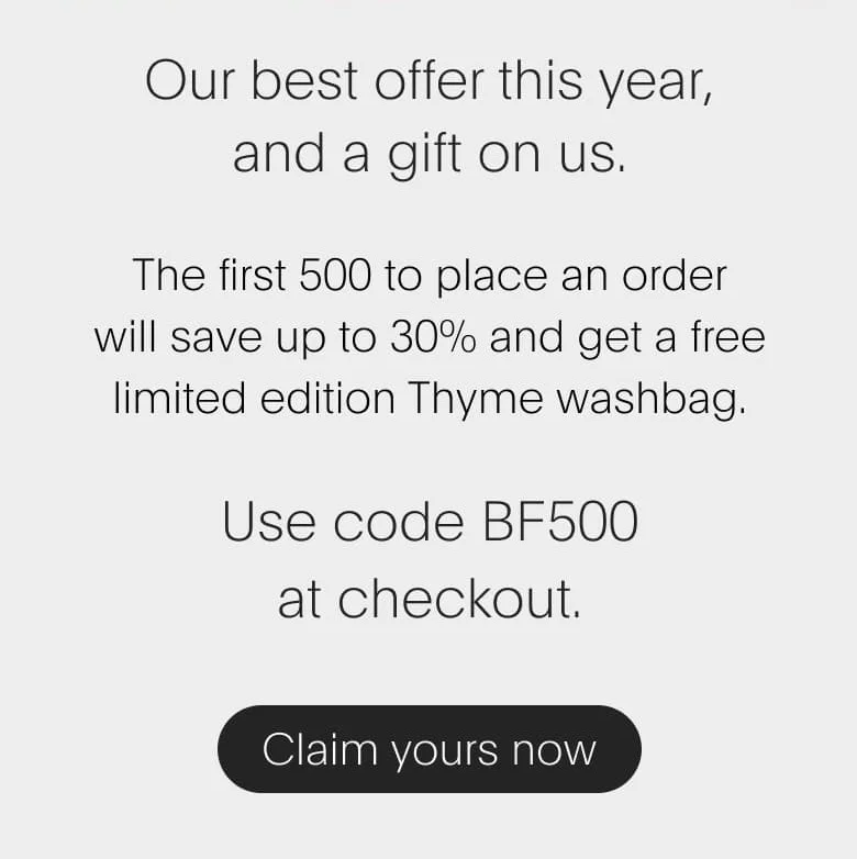Our best offer this year, and a gift on us. The first 500&nbsp;to place an order will save up to 30%&nbsp;and&nbsp;get a free limited edition Thyme washbag. Use code BF500 at checkout.