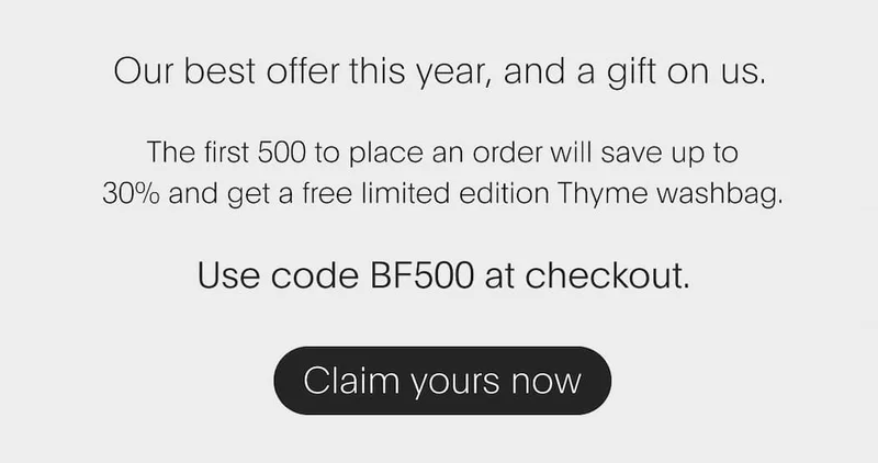 Our best offer this year, and a gift on us. The first 500&nbsp;to place an order will save up to 30%&nbsp;and&nbsp;get a free limited edition Thyme washbag. Use code BF500 at checkout.