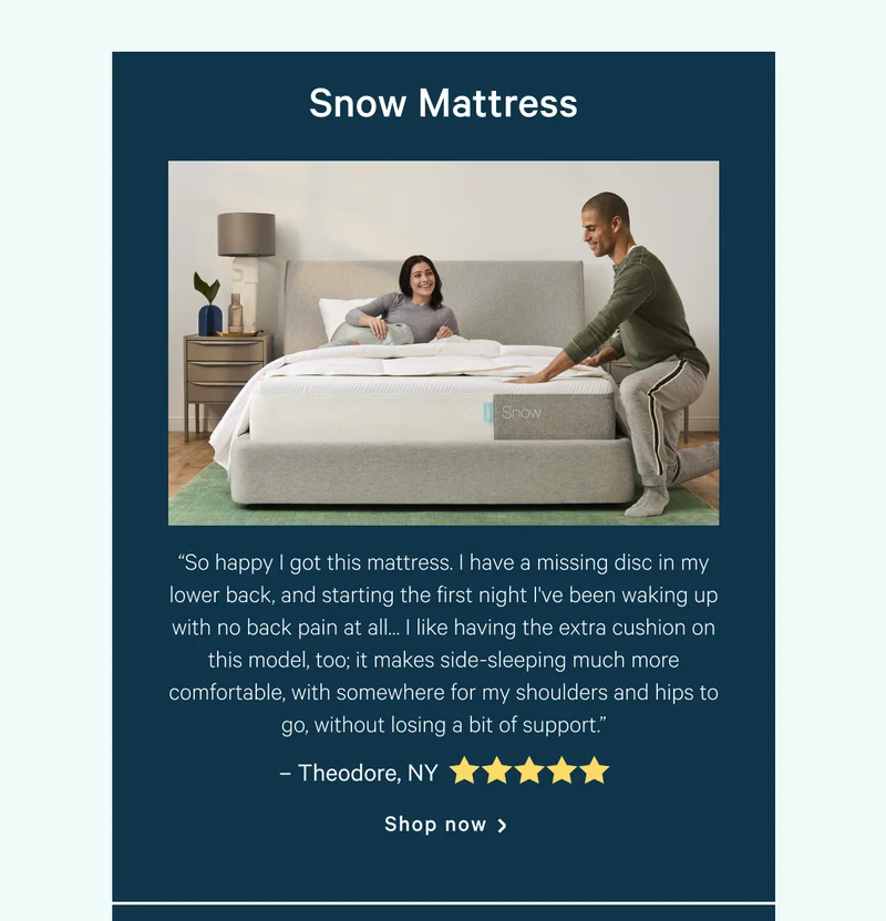 Snow Mattress >> “So happy I got this mattress. I have a missing disc in my lower back, and starting the first night I've been waking up with no back pain at all… I like having the extra cushion on this model, too; it makes side-sleeping much more comfortable, with somewhere for my shoulders and hips to go, without losing a bit of support.” >> – Theodore, NY​​ <5 stars> >> Shop now >>