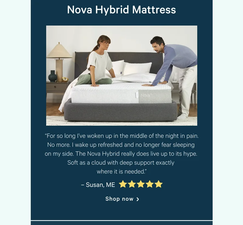 Nova Hybrid Mattress >> “For so long I’ve woken up in the middle of the night in pain. No more. I wake up refreshed and no longer fear sleeping on my side. The Nova Hybrid really does live up to its hype. Soft as a cloud with deep support exactly where it is needed.” >> – Susan, ME <5 stars> >> Shop now >>