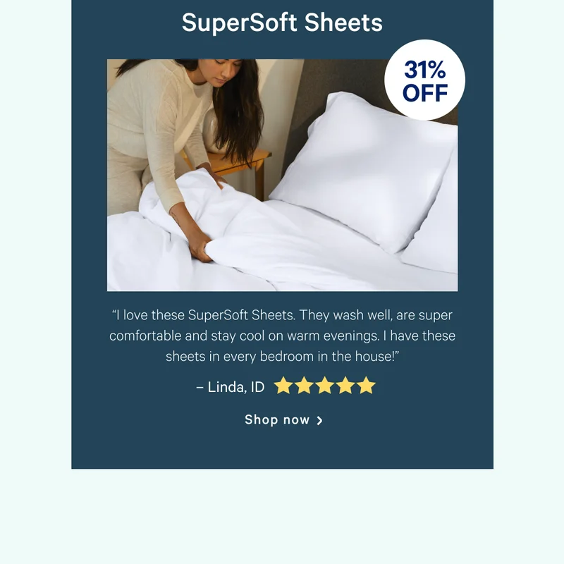 SuperSoft Sheets >>  “I love these SuperSoft Sheets. They wash well, are super comfortable and stay cool on warm evenings. I have these sheets in every bedroom in the house!” >> – Linda, ID <5 stars> >> Shop now >>