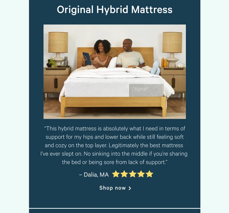 Original Hybrid Mattress >> “This hybrid mattress is absolutely what I need in terms of support for my hips and lower back while still feeling soft and cozy on the top layer. Legitimately the best mattress I’ve ever slept on. No sinking into the middle if you’re sharing the bed or being sore from lack of support.” >> -Dalia, MA <5 stars> >> Shop now >>