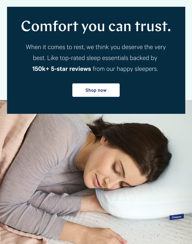 Comfort you can trust. >> When it comes to rest, we think you deserve the very best. Like top-rated sleep essentials backed by 150k+ 5-star reviews from our happy sleepers. >> Shop now >>