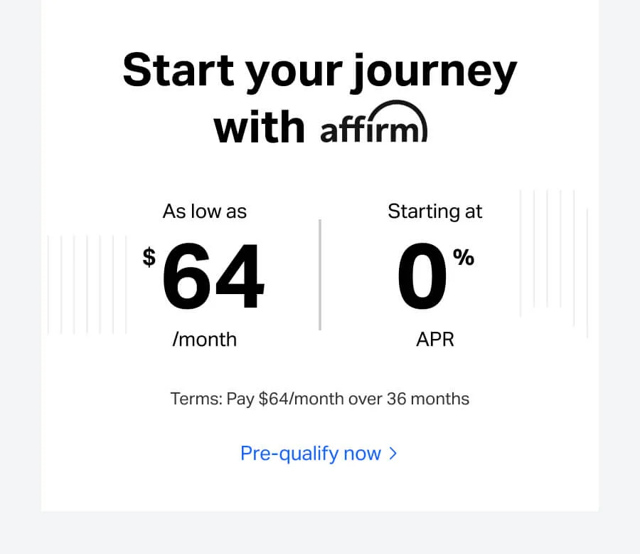 Start your journey with affirm. As low as $64/month, starting at 0% APR. Terms: Pay $64/month over 36 months.