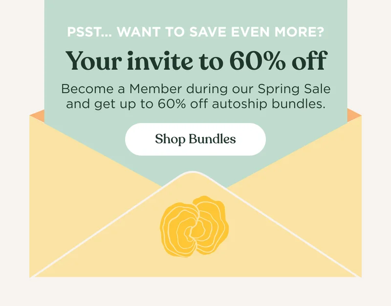 Pssst...want to save even more? Your invite to 60% off | Become a Member during our Spring Sale and get up to 60% off autoship bundles. | Shop Bundles