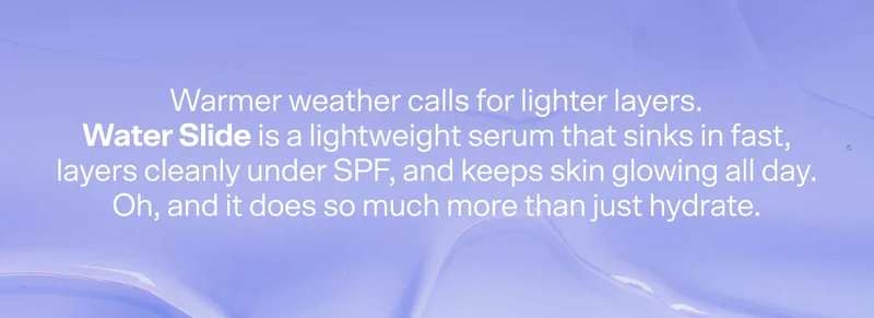 Warmer weather calls for lighter layers. Water Slide is a lightweight serum that sinks in fast, layers easily under sunscreen and keeps skin glowing all day. Oh, and it does so much more than just hydrate.