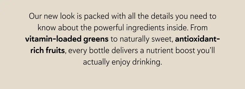 Our new look is packed with all the details you need to know about the powerful ingredients inside. From vitamin-loaded greens to naturally sweet, antioxidant-rich fruits, every bottle delivers a nutrient boost you’ll actually enjoy drinking.
