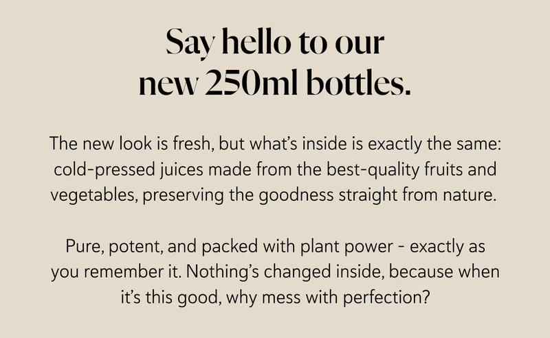 Say hello to our new 250ml bottles.   The new look is fresh, but what’s inside is exactly the same: cold-pressed juices made from the best-quality fruits and vegetables, preserving the goodness straight from nature.   Pure, potent, and packed with plant power – exactly as you remember it. Nothing’s changed inside, because when it’s this good, why mess with perfection?