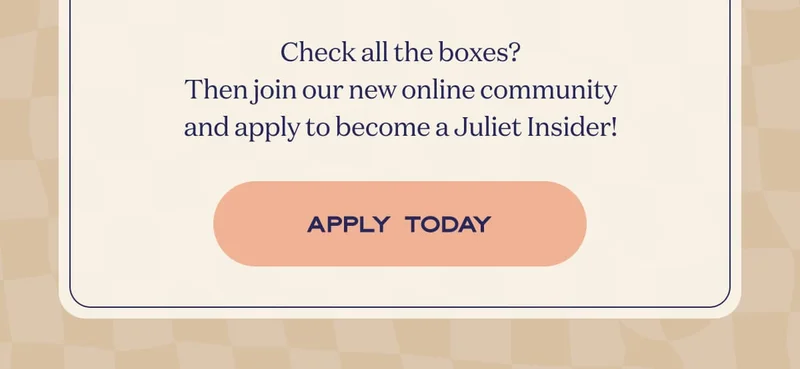 Check all the boxes? Then join our new online community and apply as a Juliet Brand Ambassador Today! | APPLY TODAY