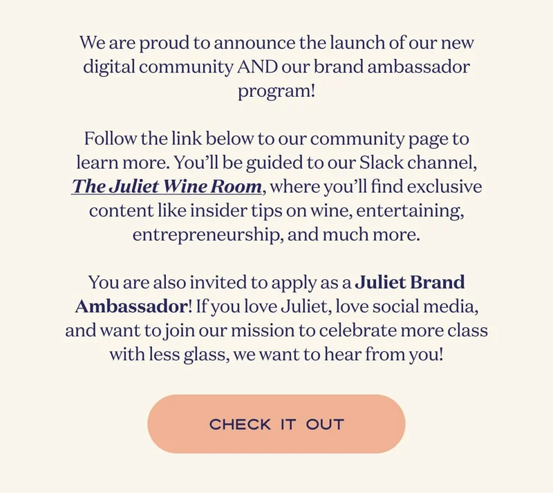 We are proud to announce the launch of our new digital community AND our freshly opened brand ambassador program!  Follow the link below to our new community page to learn more. You’ll be guided to our community Slack channel, The Juliet Wine Room, where you’ll find exclusive content like insider tips on wine, entertaining, entrepreneurship, and much more.  You’ll also be invited to apply as a Juliet Brand Ambassador! If you love Juliet, love social media, and want to join our mission to celebrate more class with less glass, we want to hear from you! | CHECK IT OUT