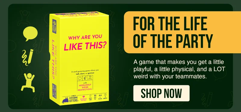FOR THE LIFE OF THE PARTY | A game that makes you get a little playful, a little physical, and a LOT weird with your teammates. }https://www.explodingkittens.com/products/swords | SHOP NOW | WHY ARE YOU LIKE THIS?