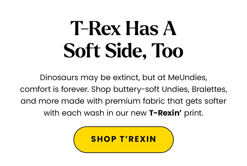 Headline: T-Rex Has A Soft Side, Too Body: Dinosaurs may be extinct, but at MeUndies, comfort is forever. Shop buttery-soft Undies, Bralettes, and more made with premium fabric that gets softer with each wash in our new T-Rexin’ print. CTA: Shop T-Rexin’