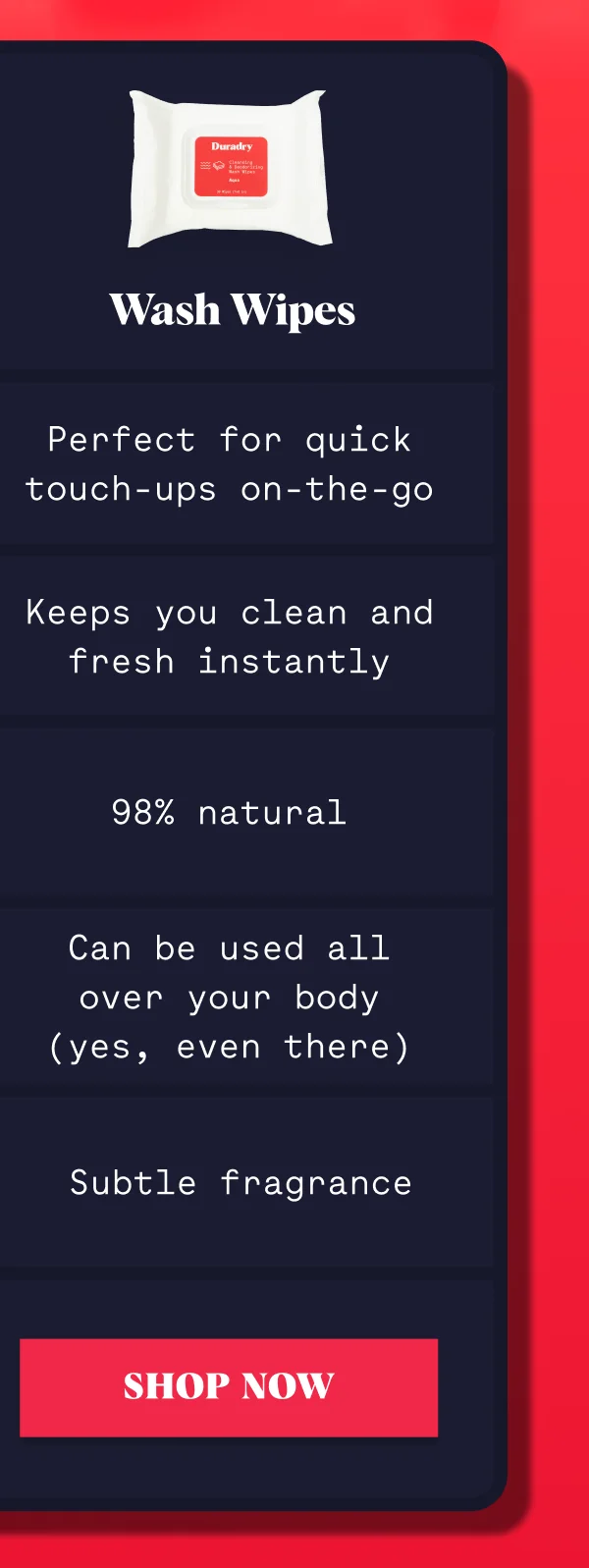 Wash Wipes Perfect for quick touch-ups on-the-go Keeps you clean and fresh instantly 98% natural Can be used all over your body (yes, even there) Subtle fragrance SHOP NOW