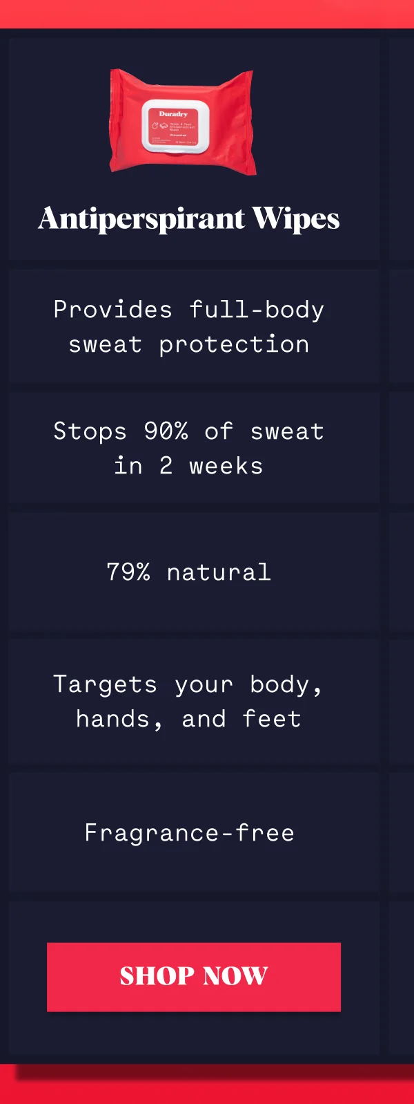 Antiperspirant Wipes Provides full-body sweat protection Stops 90% of sweat in 2 weeks 79% natural Targets your body, hands, and feet Fragrance-free SHOP NOW