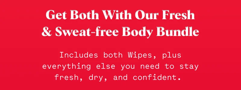 Get Both With Our Fresh & Sweat-free Body Bundle Includes both Wipes, plus everything else you need to stay fresh, dry, and confident.