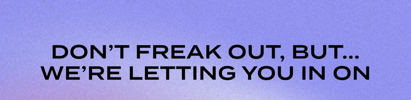DON’T FREAK OUT, BUT... We’re letting you in ON