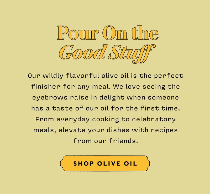POUR ON THE  GOOD STUFF   Our wildly flavorful olive oil is the perfect finisher for any meal. I love seeing the eyebrows raise in delight when someone has a taste of our oil for the first time. From everyday cooking to celebratory meals, elevate your dishes with recipes from our friends.    SHOP OLIVE OIL