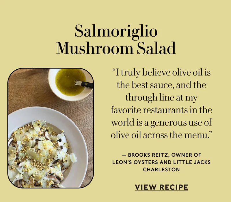 Salmoriglio Mushroom Salad “I truly believe olive oil is the best sauce, and the through line at my favorite restaurants in the world is a generous use of olive oil across the menu.” — Brooks Reitz, owner of Leon’s Oysters and Little Jacks Charleston  VIEW RECIPE