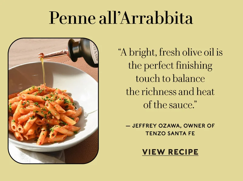 Penne all’Arrabbita “A bright, fresh olive oil is the perfect finishing touch to balance the richness and heat of the sauce.” — Jeffrey Ozawa, owner of Tenzo Santa Fe  VIEW RECIPE