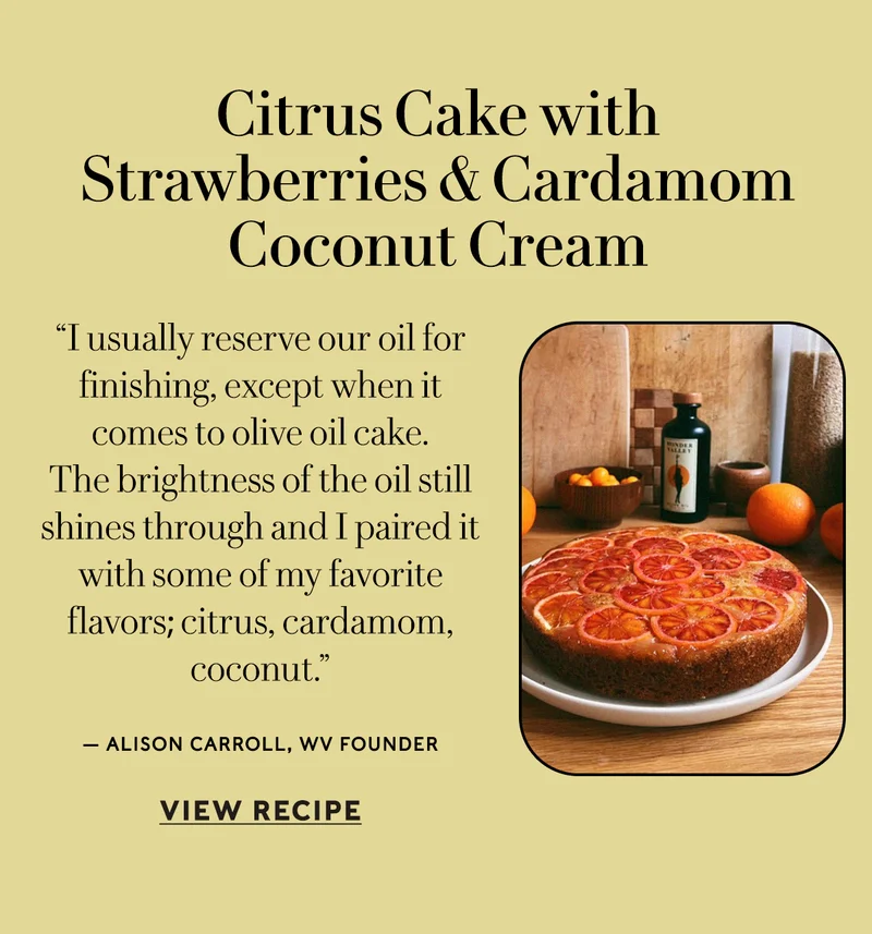Citrus Cake with Strawberries & Cardamom Coconut Cream “I usually reserve our oil for finishing, except when it comes to olive oil cake. The brightness of the oil still shines through and I paired it with some of my favorite flavors; citrus, cardamom, coconut. ” — Alison Carroll  VIEW RECIPE
