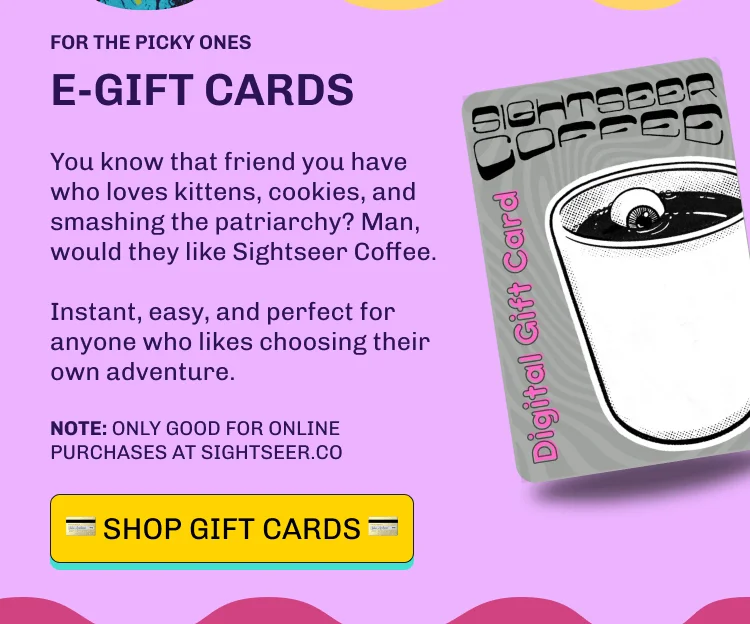 FOR THE PICKY ONES e-GIFT CARDS You know that friend you have who loves kittens, cookies, and smashing the patriarchy? Man, would they like Sightseer Coffee.  Instant, easy, and perfect for anyone who likes choosing their own adventure. NOTE: Only good for online purchases at sightseer.co 💳️️ Shop GIFT CARDS 💳