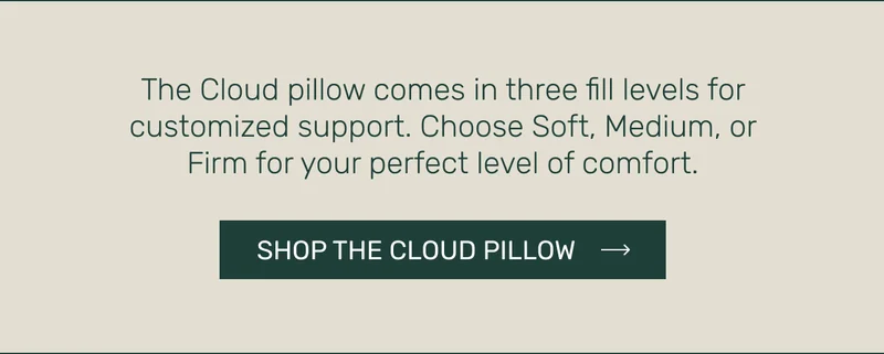 The Cloud pillow comes in three fill levels for customized support. Choose Soft, Medium, or Firm for your perfect level of comfort.