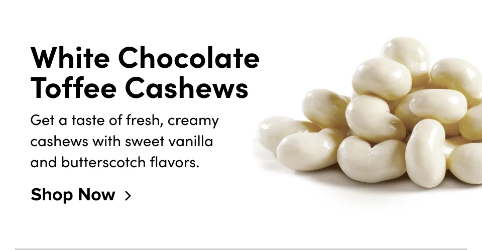 White Chocolate Toffee Cashews Get a taste of fresh, creamy cashews with sweet vanilla and butterscotch flavors. Shop Now