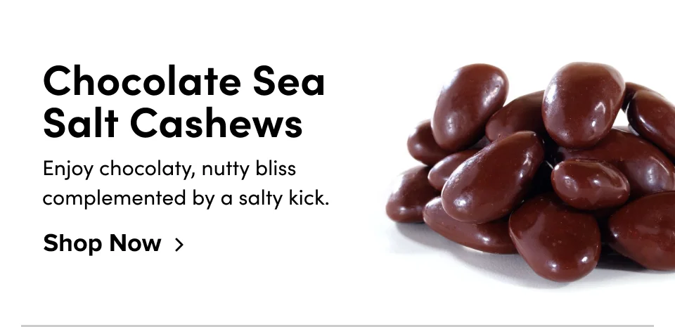 Chocolate Sea Salt Cashews Enjoy chocolaty, nutty bliss complemented by a salty kick. Shop Now