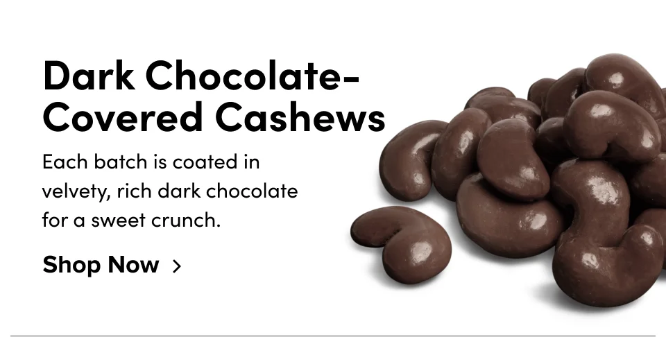 Dark Chocolate-Covered Cashews Each batch is coated in velvety, rich dark chocolate for a sweet crunch. Shop Now