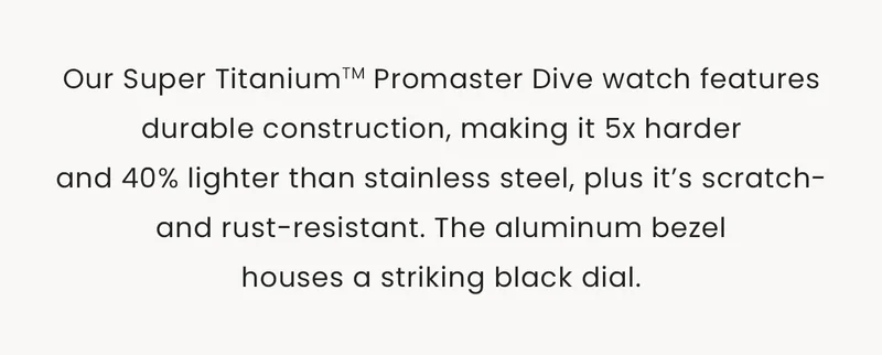 Our Super Titanium™ Promaster Dive watch features durable construction, making it 5x harder and 40% lighter than stainless steel, plus it’s scratch- and rust-resistant. The aluminum bezel houses a striking black dial.