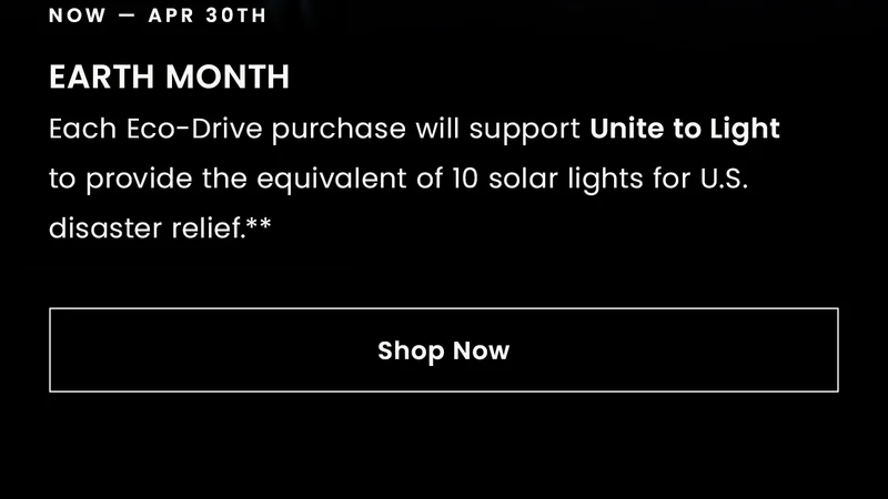 Now thru Apr 30th: EARTH MONTH.Each Eco-Drive purchase will support Unite to Lightto provide the equivalent of 10 solar lights for U.S. disaster relief.** Shop Now
