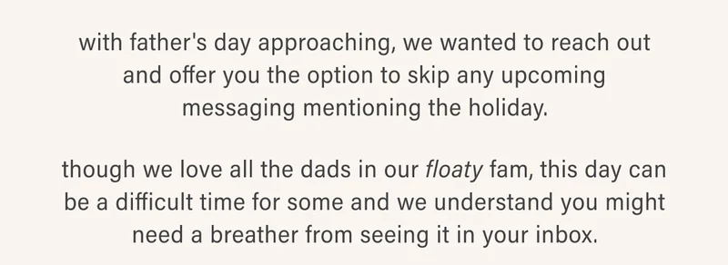with father's day approaching, we wanted to reach out and offer you the option to skip any upcoming messaging mentioning the holiday. though we love all the dads in our floaty fam, this day can be a difficult time for some and we understand you might need a breather from seeing it in your inbox.