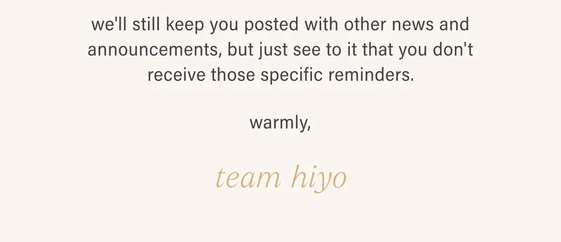 we'll still keep you posted with other news and announcements, but just see to it that you don't receive those specific reminders. warmly, team hiyo