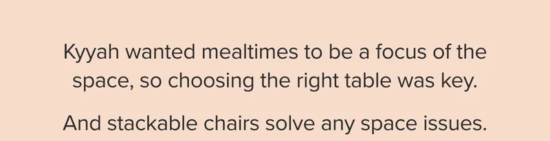 Kyyah wanted mealtimes to be a focus of the space, so choosing the right table was key; and stackable chairs solve any space issues.