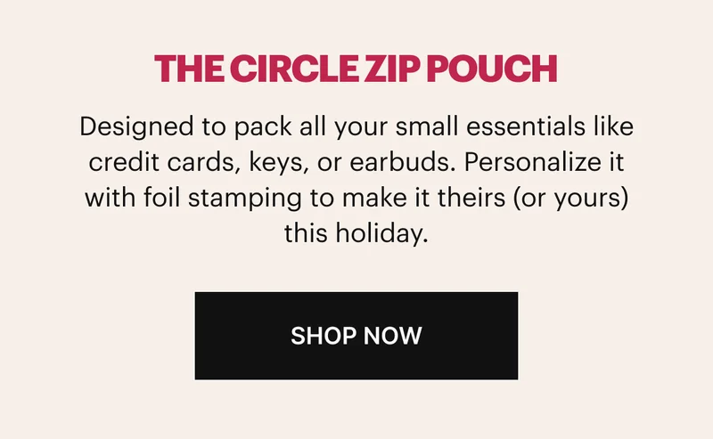 Designed to pack all your small essentials like credit cards, keys, or earbuds. Personalize it with foil stamping to make it theirs (or yours) this holiday. Shop now