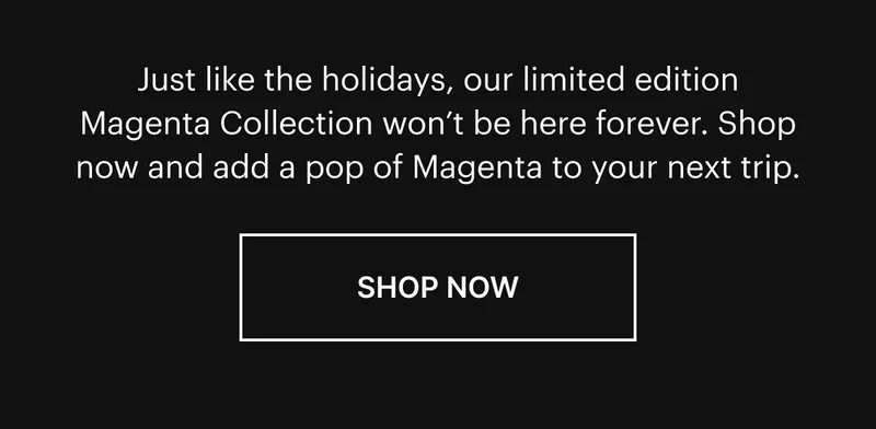 Just like the holidays, our limited edition Magenta Collection won’t be here forever. Shop now and add a pop of Magenta to your next trip. SHOP NOW