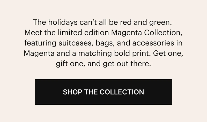 The holidays can’t all be red and green. Meet the limited edition Magenta Collection, featuring suitcases, bags, and accessories in Magenta and a matching, bold print. Get one, gift one, and get out there. SHOP THE COLLECTION