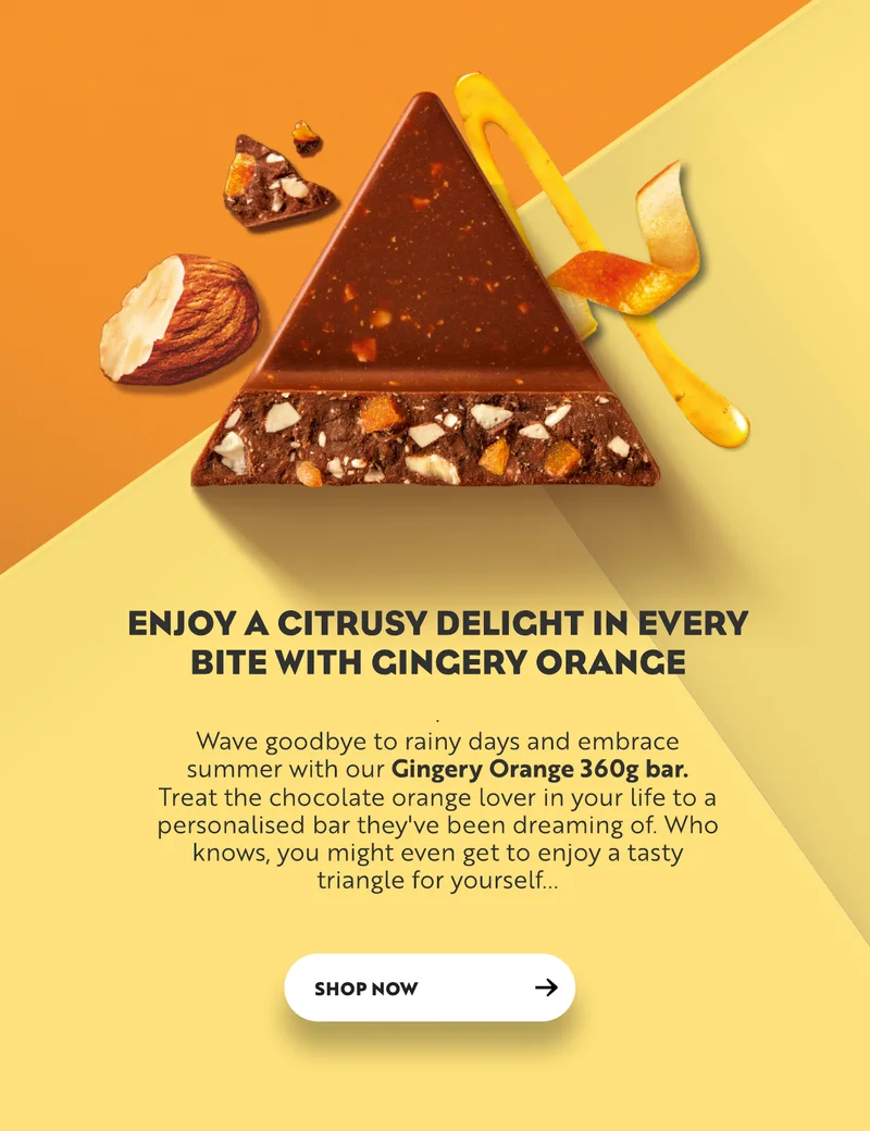 Enjoy a citrusy delight in every bite with gingery orange. Wave goodbye to rainy days and embrace summer with our Gingery orange 360g bar. Treat the chocolate orange lover in your life to a personalised bar they've been dreaming of. Who knows, you might even get to enjoy a tasty triangle for yourself. Shop now