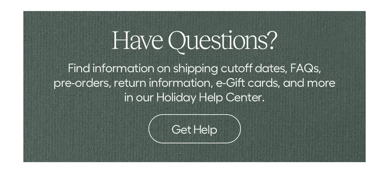 Have Questions? Find information on shipping cutoff dates, FAQs, pre-orders, return information, e-Gift cards, and more in our Holiday Help Center