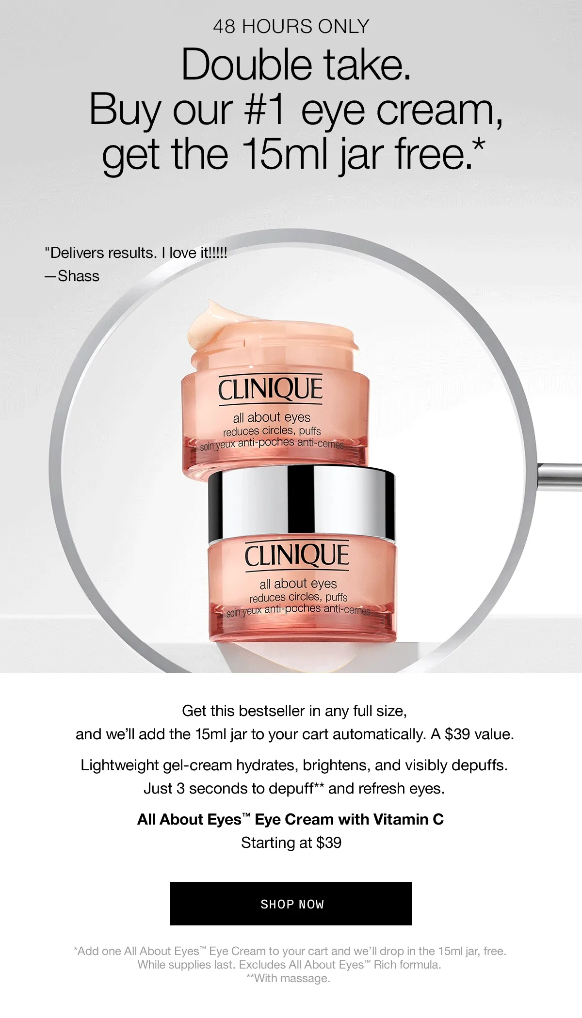 48 HOURS ONLY | Double Take. Buy our #1 eye cream, get the 15ml jar free.* “Delivers results. I love it!!!!!” —Shass | As an emergency responder...I keep this in my go-bag. —Sabrina | “Un-puffs/wakes up my eyes in the morning!” —Owoolv | Get this bestseller in any full size, and we’ll add the 15ml jar to your cart automatically. A $39 value. Lightweight gel-cream hydrates, brightens, and visibly depuffs. Just 3 seconds to depuff** and refresh eyes. All About Eyes™ Eye Cream with Vitamin C Starting at $39 | SHOP NOW | *Add one All About Eyes™ Eye Cream to your cart and we’ll drop in the 15ml jar, free. While supplies last. Excludes All About Eyes™ Rich formula. **With massage.