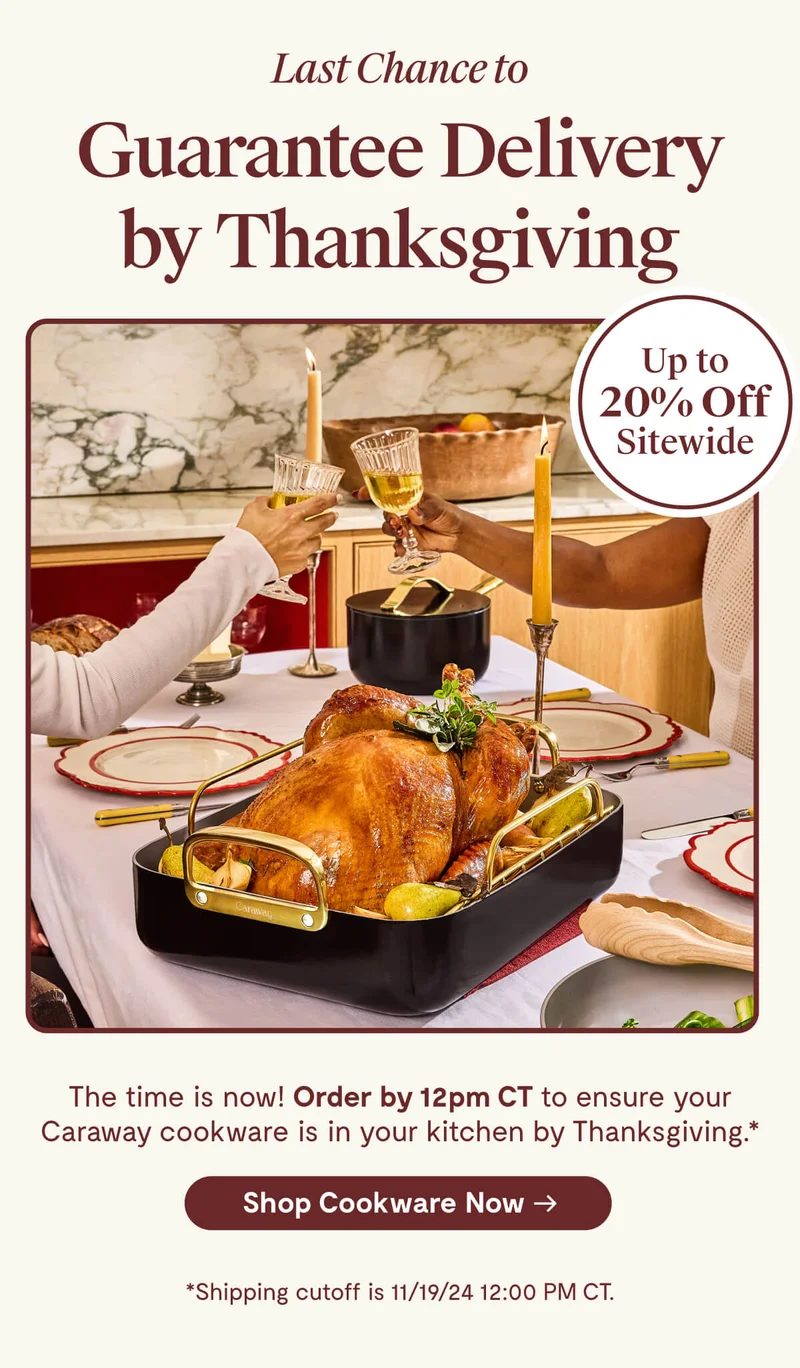 Last Chance to Guarantee Delivery by Thanksgiving | Up to 20% off sitewide | The time is now! Order by 12pm CT to ensure your Caraway cookware is in your kitchen by Thanksgiving | Shop Cookware now | Shipping cutoff is 11/19/24 12:00 PM CT