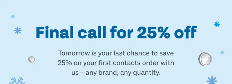 Final call for 25% off - Tomorrow is your last chance to save 25% on your first contacts order with us—any brand, any quantity.