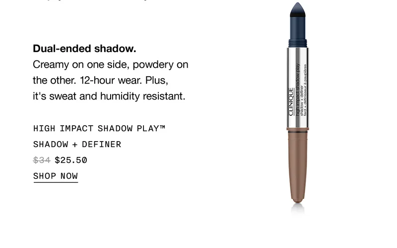 Dual-ended shadow. Creamy on one side, powdery on the other. 12-hour wear. Plus, it's sweat and humidity resistant. HIGH IMPACT SHADOW PLAY™ SHADOW + DEFINER $25.50 SHOP NOW