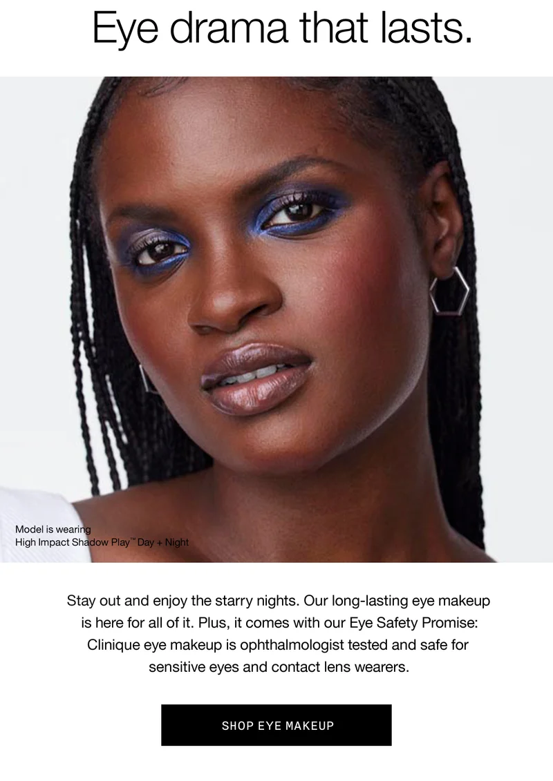 Eye drama that lasts. Model is wearing High Impact Shadow Play™ Day + Night | Stay out and enjoy the starry nights. Our long-lasting eye makeup is here for all of it. Plus, it comes with our Eye Safety Promise: Clinique eye makeup is ophthalmologist tested and safe for sensitive eyes and contact lens wearers. SHOP EYE MAKEUP