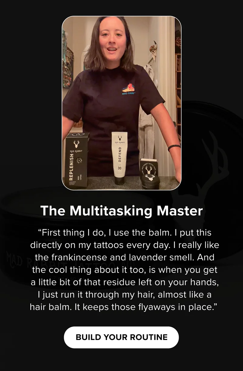 The Multitasking Master “First thing I do, I use the balm. I put this directly on my tattoos every day. I really like the frankincense and lavender smell. And the cool thing about it too, is when you get a little bit of that residue left on your hands, I just run it through my hair, almost like a hair balm. It keeps those flyaways in place.”&nbsp; BUILD YOUR ROUTINE