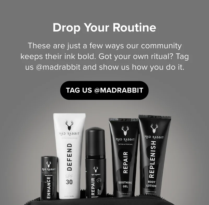 Drop Your Routine These are just a few ways our community keeps their ink bold. Got your own ritual? Tag us @madrabbit and show us how you do it. TAG US @MADRABBIT