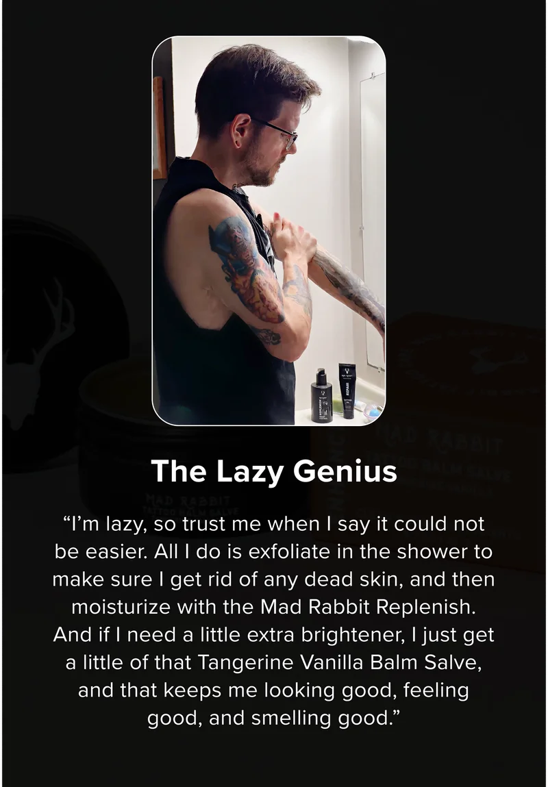 The Lazy Genius  “I’m lazy, so trust me when I say it could not be easier. All I do is exfoliate in the shower to make sure I get rid of any dead skin, and then moisturize with the Mad Rabbit Replenish. And if I need a little extra brightener, I just get a little of that Tangerine Vanilla Balm Salve, and that keeps me looking good, feeling good, and smelling good.”