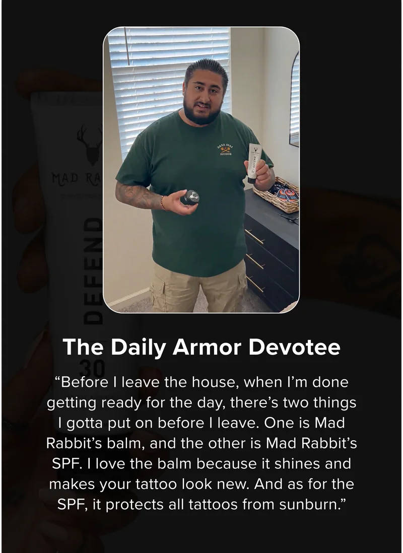 The Daily Armor Devotee “Before I leave the house, when I’m done getting ready for the day, there’s two things I gotta put on before I leave. One is Mad Rabbit’s balm, and the other is Mad Rabbit’s SPF. I love the balm because it shines and makes your tattoo look new. And as for the SPF, it protects all tattoos from sunburn.”