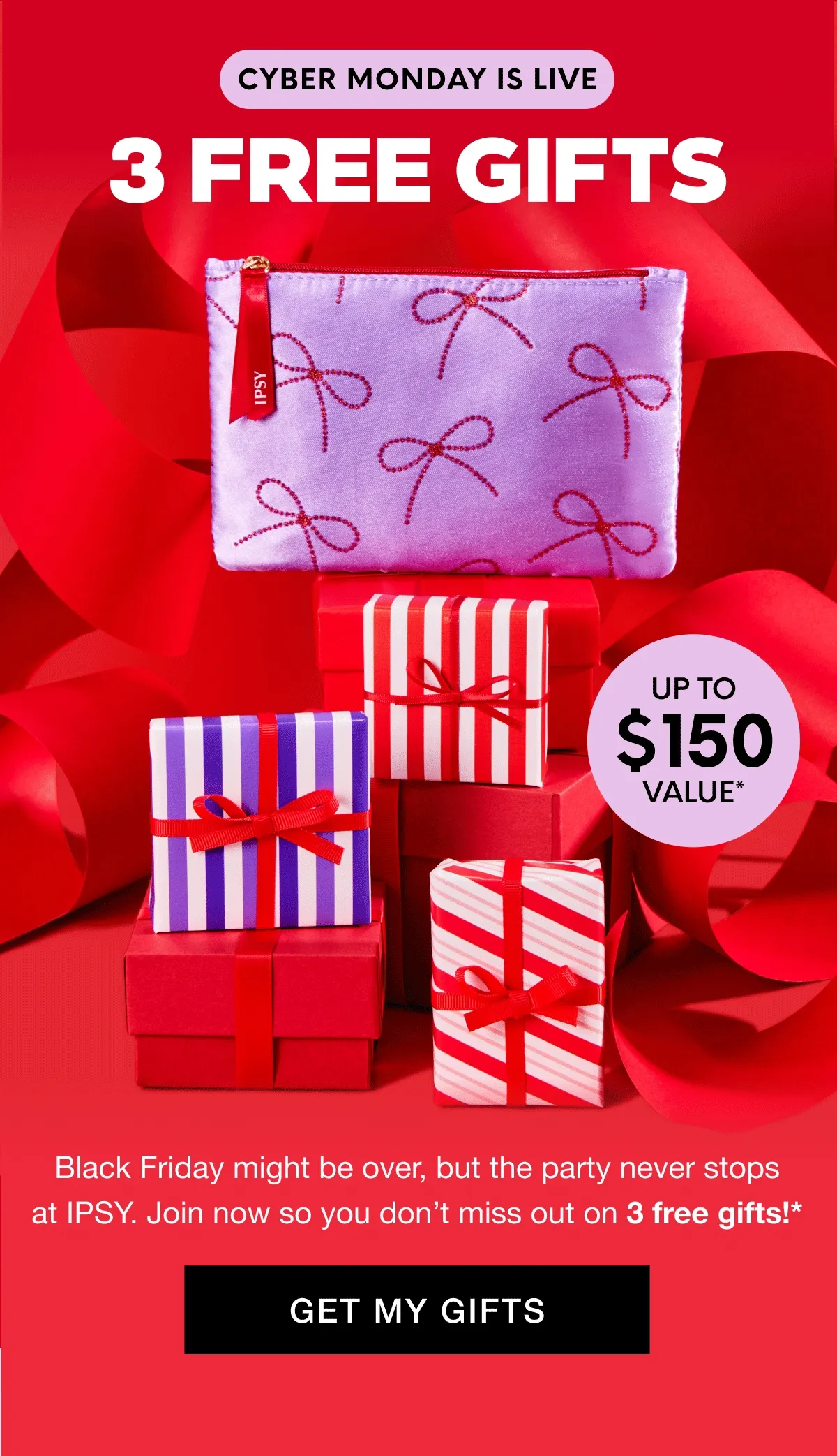 CYBER MONDAY IS LIVE - 8 PRODUCTS UP TO $150 VALUE*. Black Friday might be over, but the party never stops at IPSY. Join now so you don't miss out on 3 free gifts!* GET MY GIFTS