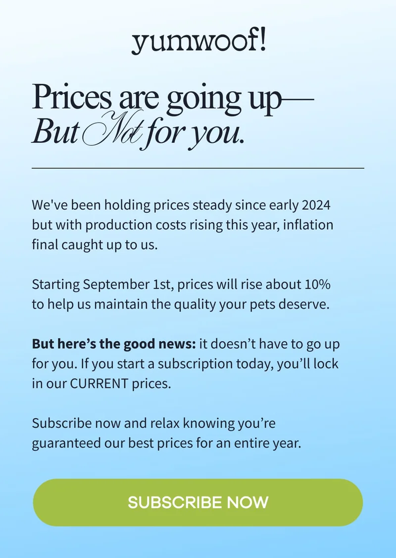 yumwoof! | Prices are going up—But Not for you. | We've been holding prices steady since early 2024 but with production costs rising this year, inflation final caught up to us.  Starting September 1st, prices will rise about 10% to help us maintain the quality your pets deserve.  But here’s the good news: it doesn’t have to go up for you. If you start a subscription today, you’ll lock in our CURRENT prices.  Subscribe now and relax knowing you’re guaranteed our best prices for an entire year. | SUBSCRIBE NOW